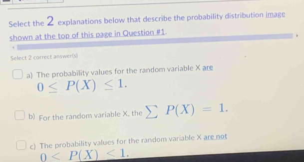 Select the 2 explanations below that describe the probability distribution image
shown at the top of this page in Question #1.
Select 2 correct answer(s)
a) The probability values for the random variable X are
0≤ P(X)≤ 1.
b) For the random variable X, the sumlimits P(X)=1.
c) The probability values for the random variable X are not
0 .