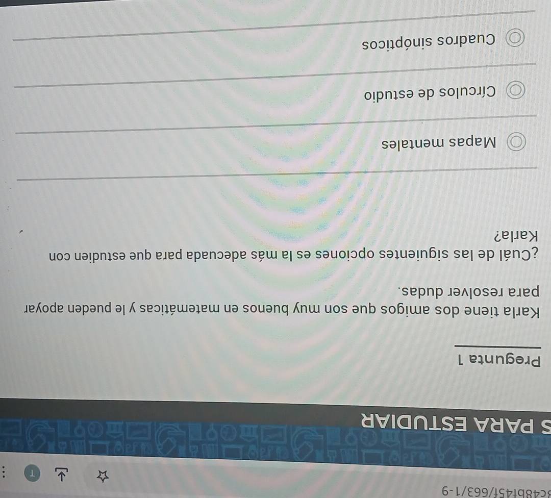 3c48bf45f/663/1-9
S PARA ESTUDIAR
Pregunta 1
Karla tiene dos amigos que son muy buenos en matemáticas y le pueden apoyar
para resolver dudas.
¿Cuál de las siguientes opciones es la más adecuada para que estudien con
Karla?
Mapas mentales
Círculos de estudio
Cuadros sinópticos