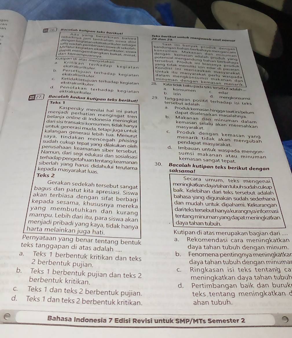 gan
ran
a  
Bacalah kutipon teks berikut! Teks berikut untuk menjiwab soal nomor
Ada yang berpikiran bahwa 20 đân 29
s ai kn ya jam tam  a han siswa  d i Saat in banyak produk dengan
dengan keglatan ekstrakuriküler sebagal kandungan bahan berbahaya mengancam
s a tu  wadah perbinaan siswa di sekolah konsumen Makanan dan minuman
Melafui kegiatan ekstrakuriküler, siswa dengán kemasan adalah produk vang 
dapat mengembangkan bakat, minat potensial mengandung bahan berbahaya
dan kemampuannya tersebut Produk ini biasanya produk
Kutipan di atas menyatakan yang tidak memiliki izin edar di pasaran
a. Kritikan terhadap kegiatan  Kondisi ini merisaukan masyarakat
ekstrakurikuler Untuk itu masyarakat perlu waspada
ekstrakurikuler.
b. Persetujuan terhadap kegiatan minuman dengan kemasan menarik
dalam mengkonsumsi makanan dan
c. Ketidaksetujuan terhadap kegiatan 28. Kata tidak baku pada teks tersebut adalah
ekstrakurikuler. a konsumen
d. Penolakan terhadap kegiatan b izin c edar d mengkonsumsi
ektrakurikuler 29. Tanggapan positif terhadap isi teks
Bacalah kedua kutipan teks berikut! tersebut adaiah
Teks 1
a. Produk kemasan hingga saat ini belum
Kaspersky menilai hal ini patut dapat diselesaïkan masalahnya
menjadi perhatian mengingat tren b. Makanan dan minuman dalam
belanja online di Indonesia meningkat kemasan selalu akan meresahkan
dari sisi transaksi konsumen, tidak hanya masyarakat
untuk generasi muda, tetapi juga untuk c. Produk dengan kemasan yang
kalangan generasi lebih tua. Menurut menarik tidak akan mengubah 
saya, tindakan mencegah phising pendapat masyarakat.
sudah cukup tepat yang dilakukan oleh d. Imbauan untuk waspada mengon
perusahaan keamanan siber tersebut. sumsi makanan atau minuman
Namun, dari segi edukasi dan sosialisasi kemasan sangat tepat.
terhadap pengetahuan tentang keamanan 30. Bacalah kutipan teks berikut dengan
siberlah yang harus didahului terutama saksama!
kepada masyarakat luas.
Teks 2 Secara umum, teks mengenai
meningkatkan daya tahan tubuh sudah cukup 
Gerakan sedekah tersebut sangat baik. Kelebihan dari teks tersebut adalah
bagus dan patut kita apresiasi. Siswa
akan terbiasa dengan sifat berbagi bahasa yang digunakan sudah sederhana
kepada sesama, khususnya mereka
dan mudah untuk dipahami. Kekurangan
dari teks tersebut hanya kurangnya informasi
yang membutuhkan dan kurang
mampu. Lebih dari itu, para siswa akan tentang minuman yang dapat meningkatkan
daya tahan tubuh.
menjadi pribadi yang kaya, tidak hanya
harta melainkan juga hati. Kutipan di atas merupakan bagian dari ....
Pernyataan yang benar tentang bentuk a. Rekomendasi cara meningkatkan
teks tanggapan di atas adalah .... daya tahan tubuh dengan minum.
a. Teks 1 berbentuk kritikan dan teks b. Fenomena pentingnya meningkatkar
2 berbentuk pujian.
daya tahan tubuh dengan minumar
c. Ringkasan isi teks tentang ca
b. Teks 1 berbentuk pujian dan teks 2
meningkatkan daya tahan tubuh
berbentuk kritikan.
d. Pertimbangan baik dan buruk
c. Teks 1 dan teks 2 berbentuk pujian.
teks tentang meningkatkan d
d. Teks 1 dan teks 2 berbentuk kritikan. ahan tubuh.
Bahasa Indonesia 7 Edisi Revisi untuk SMP/MTs Semester 2