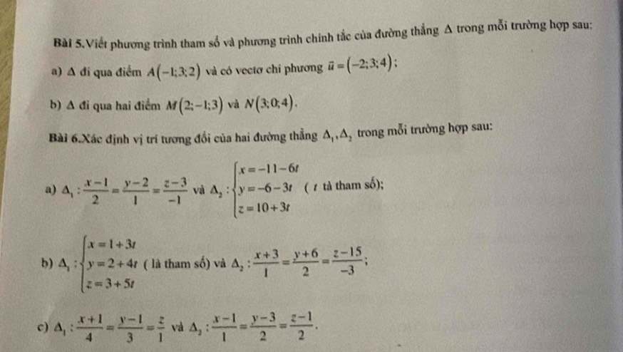 Bài 5.Viết phương trình tham số và phương trình chính tắc của đường thắng A trong mỗi trường hợp sau: 
a) A đi qua điểm A(-1;3;2) và có vectơ chỉ phương vector u=(-2;3;4); 
b) A đi qua hai điểm M(2;-1;3) và N(3;0;4). 
Bài 6.Xác định vị trí tương đổi của hai đường thẳng △ _1, △ _2 trong mỗi trường hợp sau: 
a) △ _1: (x-1)/2 = (y-2)/1 = (z-3)/-1  và A_2:beginarrayl x=-11-6t y=-6-3t z=10+3tendarray. (1 tả tham số); 
b) △ _i:beginarrayl x=1+3t y=2+4t z=3+5tendarray. ( là tham số) và △ _2: (x+3)/1 = (y+6)/2 = (z-15)/-3 ; 
c) △ _1: (x+1)/4 = (y-1)/3 = z/1  và △ _2: (x-1)/1 = (y-3)/2 = (z-1)/2 .