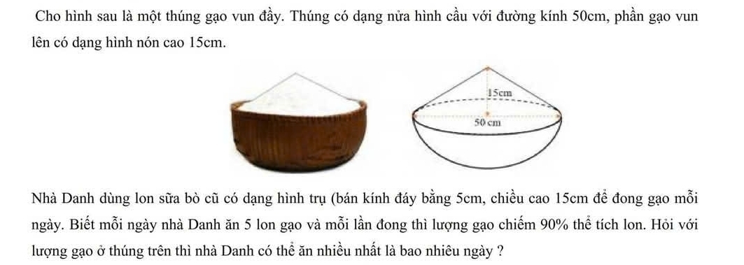 Cho hình sau là một thúng gạo vun đầy. Thúng có dạng nửa hình cầu với đường kính 50cm, phần gạo vun 
lên có dạng hình nón cao 15cm. 
Nhà Danh dùng lon sữa bò cũ có dạng hình trụ (bán kính đáy bằng 5cm, chiều cao 15cm để đong gạo mỗi 
ngày. Biết mỗi ngày nhà Danh ăn 5 lon gạo và mỗi lần đong thì lượng gạo chiếm 90% thể tích lon. Hỏi với 
lượng gạo ở thúng trên thì nhà Danh có thể ăn nhiều nhất là bao nhiêu ngày ?