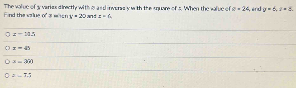 The value of y varies directly with x and inversely with the square of z. When the value of x=24 , and y=6, z=8. 
Find the value of x when y=20 and z=6.
x=10.5
x=45
x=360
x=7.5