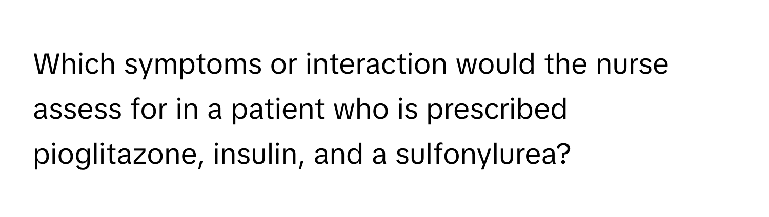 Which symptoms or interaction would the nurse assess for in a patient who is prescribed pioglitazone, insulin, and a sulfonylurea?