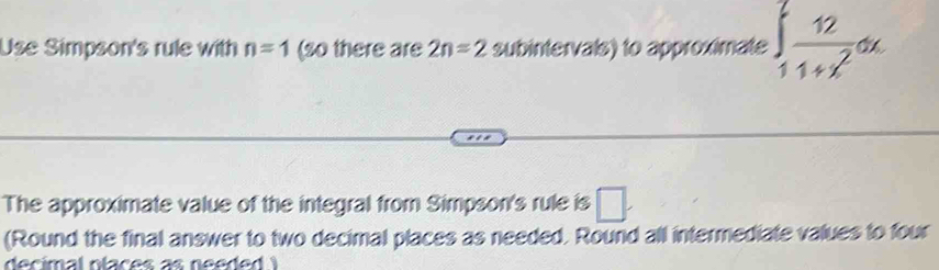 Use Simpson's rule with n=1 (so there are 2n=2 subintervals) to approximate ∈t _11+x^2dx
The approximate value of the integral from Simpson's rule is □. 
(Round the final answer to two decimal places as needed. Round all intermediate values to four 
decimal ntaces a s need e