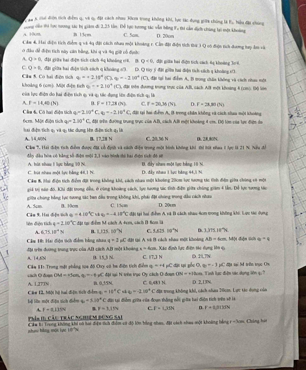 au 3 Hai điện tích điểm q, và qi đặt cách nhau 30cm trong không khi, lực tác dụng giữa chúng là F. Nều đặt chúng
ong dầu thi lực tương tác bị giâm đi 2,25 lần. Để lực tương tác vẫn băng Fạ thi cản địch chúng lại một khoảng
A. 10cm. B. 15cm. C. 5cm. D. 20cm
Câu 4. Hai điện tích điểm q và 4q đặt cách nhau một khoảng r. Cần đặt điện tích thứ 3 Q có điện tích đương bay âm và
ở đầu để điện tích này cân bằng, khi q và 4q giữ cổ định:
A. Q>0 đặt giữa hai điện tích cách 4q khoảng r/4. B. Q<0</tex> , đặt giữa hai điện tích cách 4q khoảng 3r/4.
C. Q>0 9, đặt giữa hai điện tích cách q khoảng r/3. D. Q tùy ý đặt giữa hai diện tích cách q khoảng r/3
Cầu 5. Có hai điện tích q_1=+2.10^(-6)(C),q_2=-2.10^(-6) (C) 1, đặt tại hai điểm A, B trong chân không và cách nhau một
khoảng 6 (cm). Một điện tích q_3=+2.10^(-4)(C) 0, đặt trên đương trung trực của AB, cách AB một khoảng 4 (cm). Độ lớn
của lực điện do hai điện tích qị và q, tác dụng lên điện tích q, là
A. F=14,40(N) B. F=17.28 (N). C. F=20,36(N). D. F=28,80(N)
Câu 6. Có hai điện tích q_1=2.10^(-6)C, q_2=-2.10^(-6)C T, đặt tại hai điểm A, B trong chân không và cách nhau một khoàng
6cm. Một điện tích q_3=2.10^(-6)C T, đặt trên đường trung trực của AB, cách AB một khoảng 4 cm. Độ lớn của lực điện đo
hai điện tích qị và q tác dụng lên điện tích qỷ là
A. 14,40N B. 17,28 N C. 20.36 N D. 28,80N.
Câu 7. Hai điện tích điểm được đặt cổ định và cách điện trong một bình không khí thì hút nhau 1 lực là 21 N. Nếu đồ
đầy dầu hóa có hằng số điện mội 2,1 vào bình thì hai điện tích đó sẽ
A. hút nhau 1 lực bằng 10 N. B. đầy nhau một lực bảng 10 N.
C. hút nhau một lực bằng 44,1 N. D. đầy nhau 1 lực bằng 44, 1 N.
Câu 8. Hai điện tích điểm đặt trong không khí, cách nhau một khoảng 20cm lực tương tác tĩnh điện giữa chúng có một
giá trị nào đó. Khi đặt trong dầu, ở cũng khoảng cách, lực tương tác tĩnh điện giữa chúng giảm 4 lần. Đế lực tương tác
giữa chúng bằng lực tương tác ban dầu trong không khí, phái đặt chúng trong dầu cách nhau
A. 5cm. B. 10cm C. 15cm D. 20cm
Câu 9. Hai điện tích q_1=4.10^(-8)C v q_2=-4.10^(-8)C đật tại hai điểm A và B cách nhau 4cm trong không khi. Lực tác dụng
lên diện tích q=2.10^(-9)C đật tại điểm M cách A 4cm, cách B 8cm là
A. 6.75.10^(-4)N B. 1,125,10^(-3)N C. 5,625 10^(to)N D. 3,375.10^(-4)N.
Câu 10: Hai điện tích điểm bằng nhau q=2mu C đật tại A và B cách nhau một khoảng AB=6cm Một điện tích q_1=q
đặt trên đường trung trực của AB cách AB một khoảng x=4cm , Xác định lực điện tác dụng lên qi
A. 14,6N B. 15,3 N. C. 17,3 N D. 21,7N.
Câu 11: Trong mặt phẳng tọa độ Oxy có ba điện tích điểm q_3=+4 μC đặt tại gốc O, q_2=-3 μC đặt tại M trên trục Ox
cách O đoạn OM=+5cm,q_3=-6 μC đặt tại N trên trục Oy cách O đoạn ON=+10cm Tinh lực điện tác dụng lên q. ?
A. 1,273N B. 0,55N. C. 0,483 N. D. 2,13N.
Câu 12. Một hệ hai điện tích điểm q_i=10°C vå q_2=-2.10^(-b) C đặt trong không khi, cách nhau 20cm. Lực tác dụng của
bệ lên một điện tích điểm q_0=5.10^(-n)C đặt tại điểm giữa của đoạn thắng nổi giữa hai điện tích trên sẽ là
A. F=0.135N D. F=3.15N C. F=1.35N D. F=0.0135N
Phần II: Cầu TRÁC NGHiệM DÚNG SAI
Cầu 1: Trong không khí có hai điện tích diểm có độ lớn bằng nhau, đặt cách nhau một khoảng bằng r=3cm Cháng hút
nhau bằng một lực 10^(-5)N