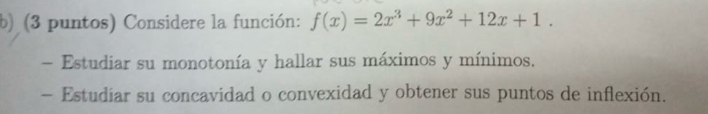 (3 puntos) Considere la función: f(x)=2x^3+9x^2+12x+1. 
- Estudiar su monotonía y hallar sus máximos y mínimos. 
- Estudiar su concavidad o convexidad y obtener sus puntos de inflexión.