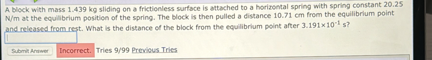 A block with mass 1.439 kg sliding on a frictionless surface is attached to a horizontal spring with spring constant 20.25
N/m at the equilibrium position of the spring. The block is then pulled a distance 10.71 cm from the equilibrium point 
and released from rest. What is the distance of the block from the equilibrium point after 3.191* 10^(-1)s ? 
Submit Answer Incorrect. Tries 9/99 Previous Tries