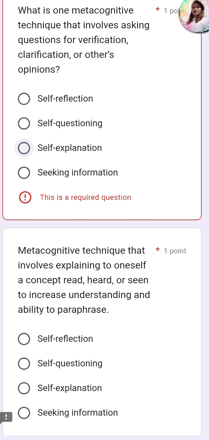 What is one metacognitive * 1 poi
technique that involves asking
questions for verification,
clarification, or other’s
opinions?
Self-reflection
Self-questioning
Self-explanation
Seeking information
This is a required question
Metacognitive technique that * 1 point
involves explaining to oneself
a concept read, heard, or seen
to increase understanding and
ability to paraphrase.
Self-reflection
Self-questioning
Self-explanation
! Seeking information