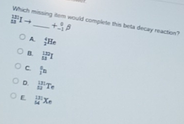 _(53)^(131)Ito _  +beginarrayr 0beta  -1endarray beta
Which missing item would complete this beta decay reaction?
A. _2^(4He
B. frac (132)^(132)I
C. frac a)1n
D. _(52)^(131)Te
E _(54)^(131)Xe