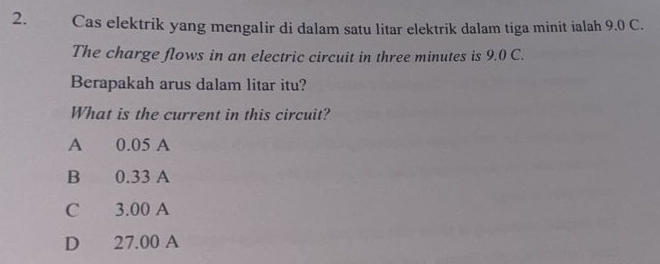 Cas elektrik yang mengalir di dalam satu litar elektrik dalam tiga minit ialah 9.0 C.
The charge flows in an electric circuit in three minutes is 9.0 C.
Berapakah arus dalam litar itu?
What is the current in this circuit?
A 0.05 A
B 0.33 A
C 3.00 A
D 27.00 A