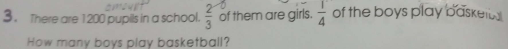 3, There are 1200 pupils in a school.  2/3  of them are girls.  1/4  of the boys play basketba 
How many boys play basketball?