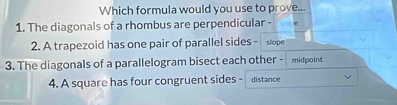 Which formula would you use to prove... 
1. The diagonals of a rhombus are perpendicular - Islope 
2. A trapezoid has one pair of parallel sides - slope 
3. The diagonals of a parallelogram bisect each other - midpoint 
4. A square has four congruent sides - distance