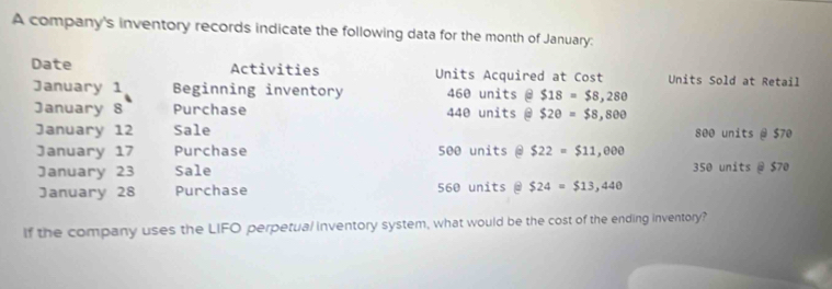 A company's inventory records indicate the following data for the month of January: 
Date Activities Units Acquired at Cost Units Sold at Retail 
January 1 Beginning inventory 460 units θ $18=$8,280
January 8 Purchase 440 units a $20=$8,800
January 12 Sale 800 units @ $70
January 17 Purchase 500 units @ $22=$11,000
January 23 Sale 350 units @ $70
January 28 Purchase 560 units @ $24=$13,440
If the company uses the LIFO perpetual inventory system, what would be the cost of the ending inventory?