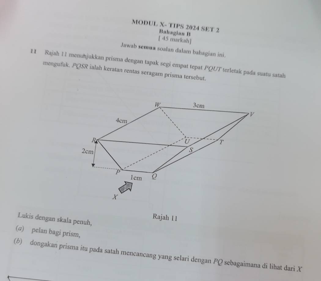 MODUL X- TIPS 2024 SET 2 
Bahagian B 
[ 45 markah] 
Jawab semua soalan dalam bahagian ini. 
11 Rajah 11 menunjukkan prisma dengan tapak segi empat tepat PQUT terletak pada suatu satah 
mengufuk. PQSR ialah keratan rentas seragam prisma tersebut. 
Rajah 11 
Lukis dengan skala penuh, 
(a) pelan bagi prism, 
(b) dongakan prisma itu pada satah mencancang yang selari dengan PQ sebagaimana di lihat dari X