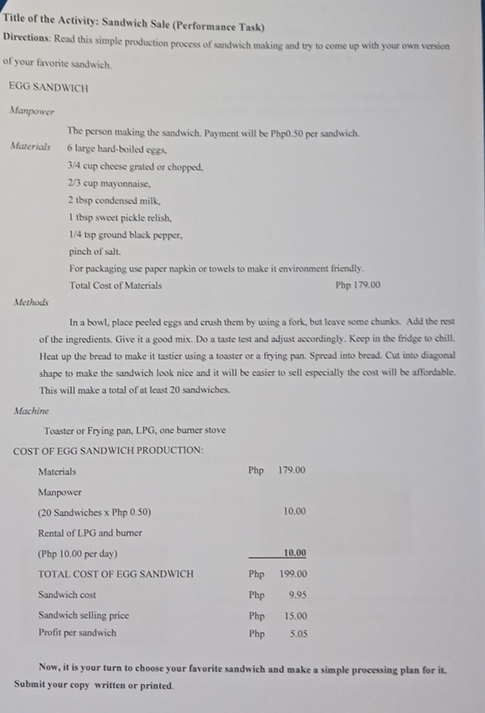 Title of the Activity: Sandwich Sale (Performance Task) 
Directions: Read this simple production process of sandwich making and try to come up with your own version 
of your favorite sandwich. 
EGG SANDWICH 
Manpower 
The person making the sandwich. Payment will be Php0.50 per sandwich. 
Materials 6 large hard-boiled eggs,
3/4 cup cheese grated or chopped.
2/3 cup mayonnaise, 
2 tbsp condensed milk, 
l tbsp sweet pickle relish.
1/4 tsp ground black pepper, 
pinch of salt. 
For packaging use paper napkin or towels to make it environment friendly. 
Total Cost of Materials Php 179.00
Methods 
In a bowl, place peeled eggs and crush them by using a fork, but leave some chunks. Add the rest 
of the ingredients. Give it a good mix. Do a taste test and adjust accordingly. Keep in the fridge to chill. 
Heat up the bread to make it tastier using a toaster or a frying pan. Spread into bread. Cut into diagonal 
shape to make the sandwich look nice and it will be easier to sell especially the cost will be affordable. 
This will make a total of at least 20 sandwiches. 
Machine 
Toaster or Frying pan, LPG, one burner stove 
COST OF EGG SANDWICH PRODUCTION: 
Materials Php 179.00
Manpower 
(20 Sandwiches x Php 0.50) 10.00
Rental of LPG and burner 
(Php 10.00 per day) _ 10.00
TOTAL COST OF EGG SANDWICH Php 199.00
Sandwich cost Php 9.95
Sandwich selling price Php 15.00
Profit per sandwich Php 5.05
Now, it is your turn to choose your favorite sandwich and make a simple processing plan for it. 
Submit your copy written or printed.