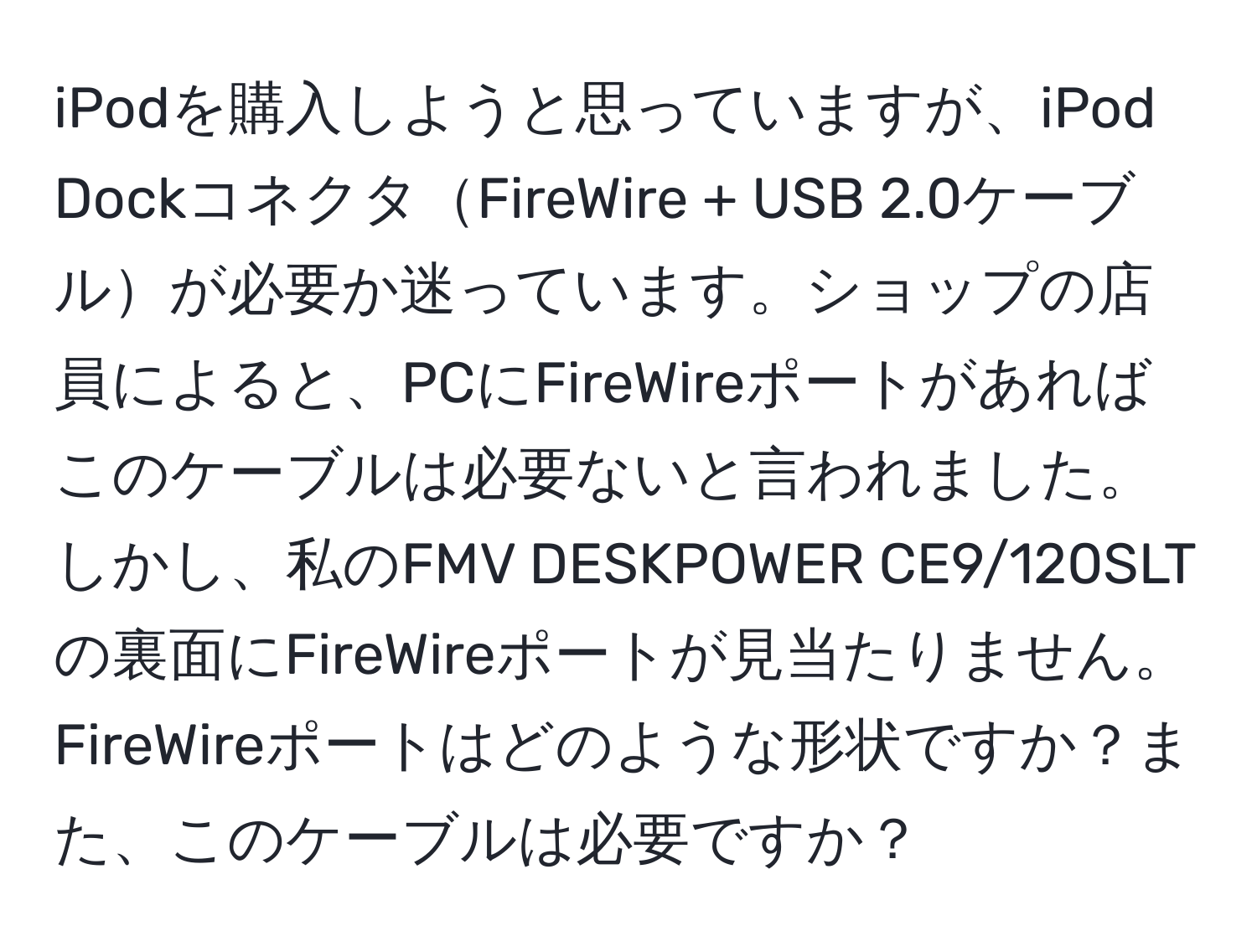 iPodを購入しようと思っていますが、iPod DockコネクタFireWire + USB 2.0ケーブルが必要か迷っています。ショップの店員によると、PCにFireWireポートがあればこのケーブルは必要ないと言われました。しかし、私のFMV DESKPOWER CE9/120SLTの裏面にFireWireポートが見当たりません。FireWireポートはどのような形状ですか？また、このケーブルは必要ですか？