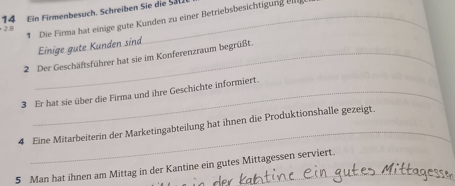 Ein Firmenbesuch. Schreiben Sie die Sa 
1 Die Firma hat einige g te Kunden zu einer Betriebsbesichti m
2.8
Einige güte Künden sin 
2 Der Geschäftsführer hat sie im Konferenzraum begrüßt. 
3 Er hat sie über die Firma und ihre Geschichte informiert. 
_ 
4 Eine Mitarbeiterin der Marketingabteilung hat ihnen die Produktionshalle gezeigt. 
5 Man hat ihnen am Mittag in der Kantine ein gutes Mittagessen serviert.