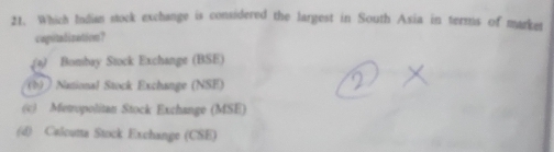 Which Indian stock exchange is considered the largest in South Asia in terms of market
capitalization？
(a) Bombay Stock Exchange (BSE)
(b )National Stock Exchange (NSE)
(c) Metropolitan Stock Exchange (MSE)
(d) Calcuna Stock Exchange (CSE)