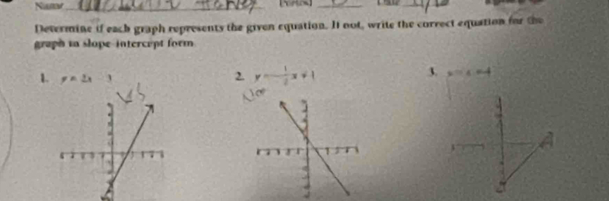 Nisnw_
__
Devermine if each graph represents the given equation. It not, write the correct equation for the
graph tn slope-intercept form 
3.
1. y=2x-3 2. y=- 1/2 x+1 x=4=4