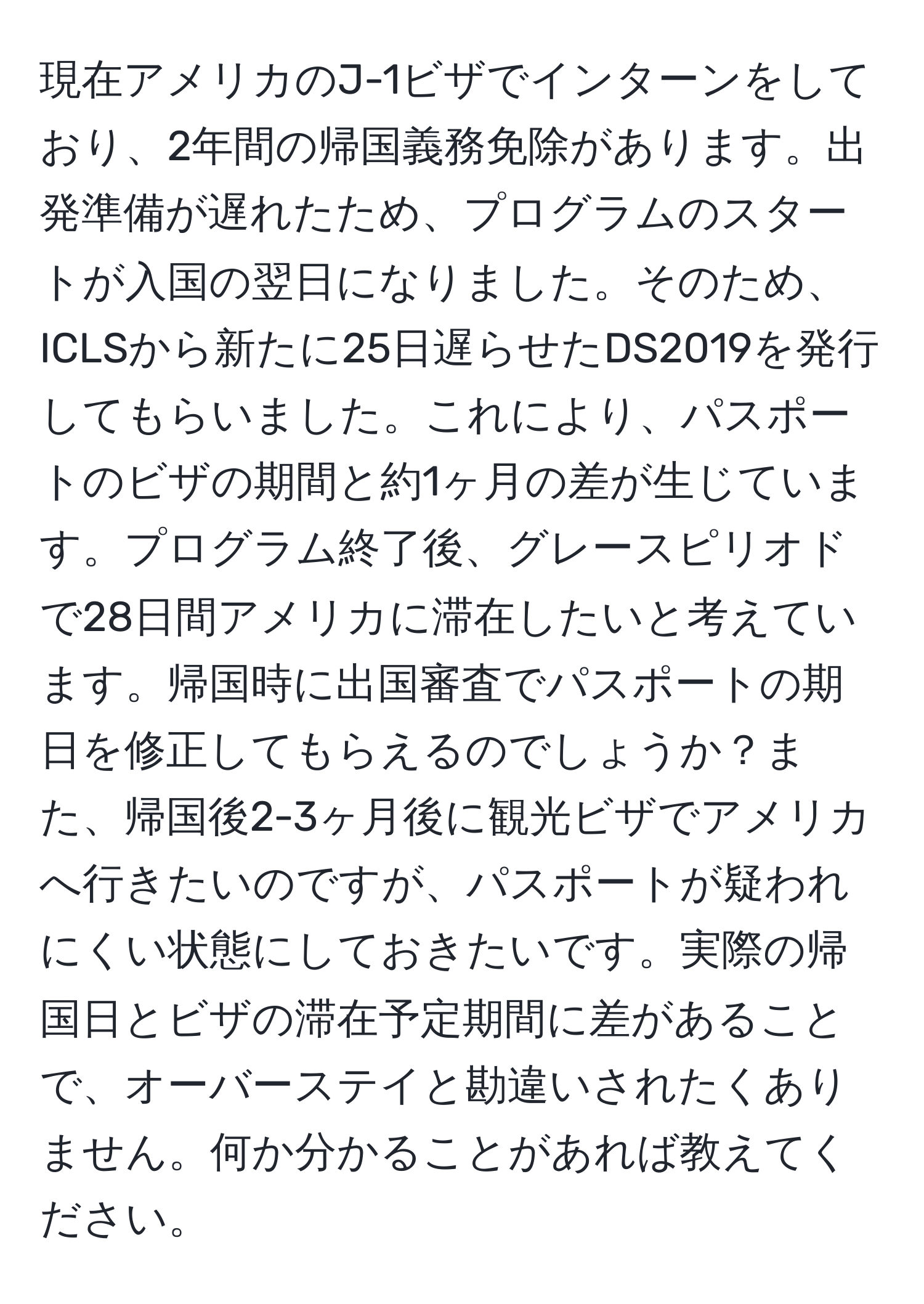 現在アメリカのJ-1ビザでインターンをしており、2年間の帰国義務免除があります。出発準備が遅れたため、プログラムのスタートが入国の翌日になりました。そのため、ICLSから新たに25日遅らせたDS2019を発行してもらいました。これにより、パスポートのビザの期間と約1ヶ月の差が生じています。プログラム終了後、グレースピリオドで28日間アメリカに滞在したいと考えています。帰国時に出国審査でパスポートの期日を修正してもらえるのでしょうか？また、帰国後2-3ヶ月後に観光ビザでアメリカへ行きたいのですが、パスポートが疑われにくい状態にしておきたいです。実際の帰国日とビザの滞在予定期間に差があることで、オーバーステイと勘違いされたくありません。何か分かることがあれば教えてください。