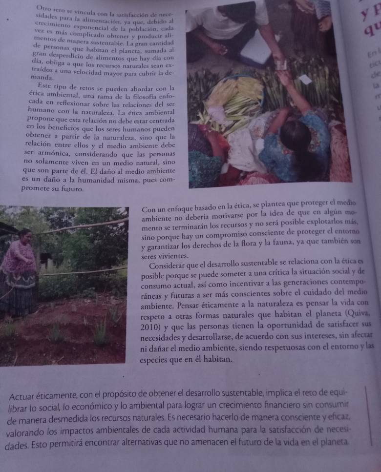 Otro reto se vincula con la satisfacción de nece
sidades para la alimentación, ya que, debido al
y F
crecimiento exponencial de la población, cada
vez es más complicado obtener y producir ali-
qu
mentos de manera sustentable. La gran cantidad
de personas que habitan el planeta, sumada al
gran desperdicio de alimentos que hay día con
En l
día, obliga a que los recursos naturales sean ex- de
traídos a una velocidad mayor para cubrir la de-
manda.
Este tipo de retos se pueden abordar con la
13
ética ambiental, una rama de la filosofía enfo-
cada en reflexionar sobre las relaciones del ser
humano con la naturaleza. La ética ambiental
propone que esta relación no debe estar centrada
en los beneficios que los seres humanos pueden
obtener a partir de la naturaleza, sino que la
relación entre ellos y el medio ambiente debe
ser armónica, considerando que las personas
no solamente viven en un medio natural, sino
que son parte de él. El daño al medio ambiente
es un daño a la humanidad misma, pues com-
promete su futuro.
Con un enf
ambiente no debería motivarse por la idea de que en algún mo-
mento se terminarán los recursos y no será posible explotarlos más,
sino porque hay un compromiso consciente de proteger el entorno
y garantizar los derechos de la flora y la fauna, ya que también son
eres vivientes.
Considerar que el desarrollo sustentable se relaciona con la ética es
posible porque se puede someter a una crítica la situación social y de
consumo actual, así como incentivar a las generaciones contempo-
ráneas y futuras a ser más conscientes sobre el cuidado del medio
ambiente. Pensar éticamente a la naturaleza es pensar la vida con
espeto a otras formas naturales que habitan el planeta (Quiva,
010) y que las personas tienen la oportunidad de satisfacer sus
necesidades y desarrollarse, de acuerdo con sus intereses, sin afectar
i dañar el medio ambiente, siendo respetuosas con el entorno y las
species que en él habitan.
Actuar éticamente, con el propósito de obtener el desarrollo sustentable, implica el reto de equi-
librar lo social, lo económico y lo ambiental para lograr un crecimiento financiero sin consumir
de manera desmedida los recursos naturales. Es necesario hacerlo de manera consciente y eñcaz,
valorando los impactos ambientales de cada actividad humana para la satisfacción de necesi
dades. Esto permitirá encontrar alternativas que no amenacen el futuro de la vida en el planeta