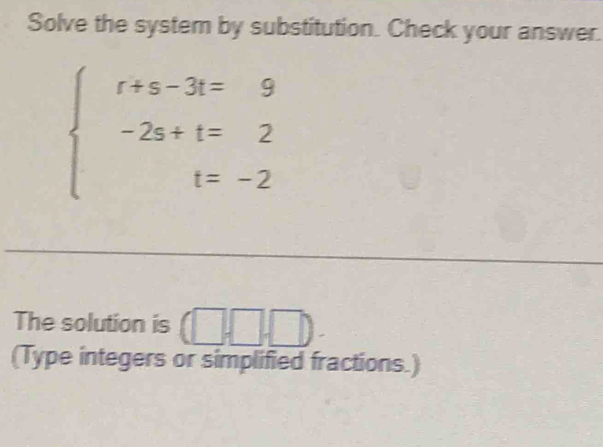 Solve the system by substitution. Check your answer.
beginarrayl t+s-3t=9 -2s+t=2 t=-2endarray.
The solution is (□ ,□ ,□ ). 
(Type integers or simplified fractions.)