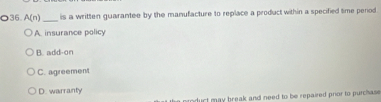 A(n) _is a written guarantee by the manufacture to replace a product within a specified time period
A. insurance policy
B. add-on
C. agreement
D. warranty
rnduct may break and need to be repaired prior to purchase