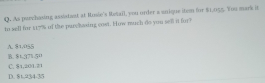 As purchasing assistant at Rosie's Retail, you order a unique item for $1,055. You mark it
to sell for 117% of the purchasing cost. How much do you sell it for?
A. $1,055
B. $1.371.50
C. $1,201.21
D. $1,234-35