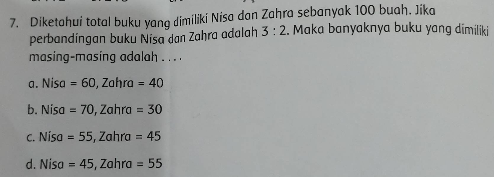 Diketahui total buku yang dimiliki Nisa dan Zahra sebanyak 100 buah. Jika
perbandingan buku Nisa dan Zahra adalah 3:2. Maka banyaknya buku yang dimiliki
masing-masing adalah . . . .
a. Nisa =60, Zahra=40
b. Nísa =70, Zahra=30
c. Nísa =55, Zahra=45
d. Nísa =45, Zahra=55