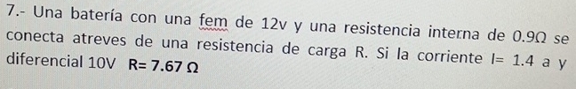 7.- Una batería con una fem de 12v y una resistencia interna de 0.9Ω se 
conecta atreves de una resistencia de carga R. Si la corriente I=1.4 a y 
diferencial 10V R=7.67Omega