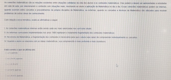 As conexões matemáticas são as relações existentes entre situações cotidianas da vida dos alunos e os conteúdos matemáticos. Elas podem e devem ser apresentadas e estudadas
em sala de aula, por relacionarem o conteúdo com situações reais, mostrando ao aluno a aplicação da Matemática no dia a dia. Essas conexões matemáticas podem ser internas,
quando ocorrem entre conceitos e procedimentos da própria disciplina de Materática, ou externas, quando os conceitos e técnicas da Matemática são utilizados para resolver
problemas de outras áreas de conhecimento
Com relação a essa temática, avalie as afirmativas a seguir.
1 As conexões matemáticas internas estão sendo cada vez mais valorizadas nos currículos atuais
II. As reformas curriculares implementadas nos anos 1980 rejeitaram o tratamento fragmentado dos conteúdos matemáticos
III. No ensino de Matemática, a fragmentação dos conteúdos é necessária para que o aluno seja capaz de compreender individualmente os conceitos
IV. Quando o aluno se relaciona com as ideias matemáticas, sua compreensão é mais profunda e mais duradoura
Está correto o que se afirma em
a. Il. apenas.
b. I, Ii e III. apenas.
c. I, II, I e IV.
d. Ill e IV, apenas.
e. I, III e IV, apenas.