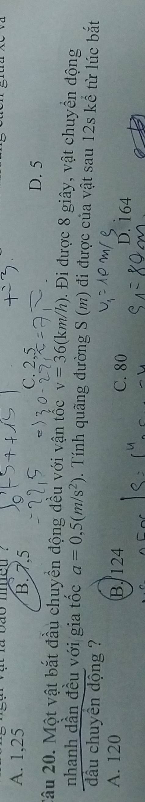 a vao med '
B. 7,5
A. 1, 25 C. 2, 5
D. 5
Câu 20. Một vật bắt đầu chuyền động đều với vận tốc v=36(km/h). Đi được 8 giây, vật chuyền động
nhanh dần đều với gia tốc a=0,5(m/s^2). Tính quãng đường S(m) đi được của vật sau 12s kể từ lúc bắt
đầu chuyên động ?
A. 120 B. 124 D. 164
C. 80