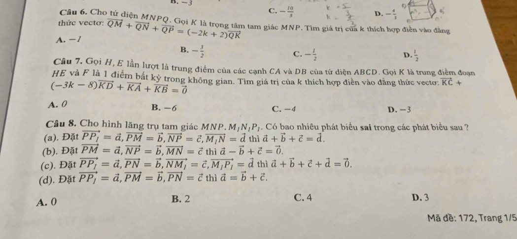 B. −3 D. - 4/3 
C. - 10/3 
D
Câu 6. Cho tứ diện MNPQ. Gọi K là trọng tâm tam giác MNP. Tìm giá trị của k thích hợp điễn vào đẳng
thức vectơ:
A. − 1 vector QM+vector QN+vector QP=(-2k+2)vector QK
D
B. - 3/2 
C. - l/2   1/2 
D.
Câu 7. Gọi H, E lần lượt là trung điểm của các cạnh CA và DB của tứ diện ABCD. Gọi K là trung điểm đoạn
HE và F là 1 điểm bất kỳ trong không gian. Tìm giá trị của k thích hợp điền vào đẳng thức vectơ: vector KC+
(-3k-8)vector KD+vector KA+vector KB=vector 0
A. 0 B. −6 C. −4 D. −3
Câu 8. Cho hình lăng trụ tam giác M 1NP M_1N_1P_1. Có bao nhiêu phát biểu sai trong các phát biểu sau ?
(a). Đặt vector PP_1=vector a,vector PM=vector b,vector NP=vector c,vector M_1N=vector d thì vector a+vector b+vector c=vector d.
(b). Đặt vector PM=vector a,vector NP=vector b,vector MN=vector c thì vector a-vector b+vector c=vector 0.
(c). Đặt vector PP_1=vector a,vector PN=vector b,vector NM_1=vector c,vector M_1P_1=vector d th vector a+vector b+vector c+vector d=vector 0.
(d). Đặt vector PP_1=vector a,vector PM=vector b,vector PN=vector ct hì vector a=vector b+vector c.
B. 2
A. 0 C. 4 D. 3
Mã đề: 172, Trang 1/5