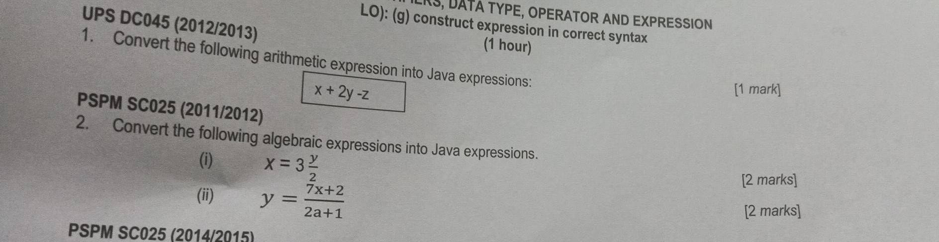 RS, DATA TYPE, OPERATOR AND EXPRESSION
UPS DC045 (2012/2013)
LO): (g) construct expression in correct syntax
(1 hour)
1. Convert the following arithmetic expression into Java expressions:
x+2y-z
[1 mark]
PSPM SC025 (2011/2012)
2. Convert the following algebraic expressions into Java expressions.
(i) x=3 y/2 
(ii) y= (7x+2)/2a+1 
[2 marks]
[2 marks]
PSPM SC025 (2014/2015)