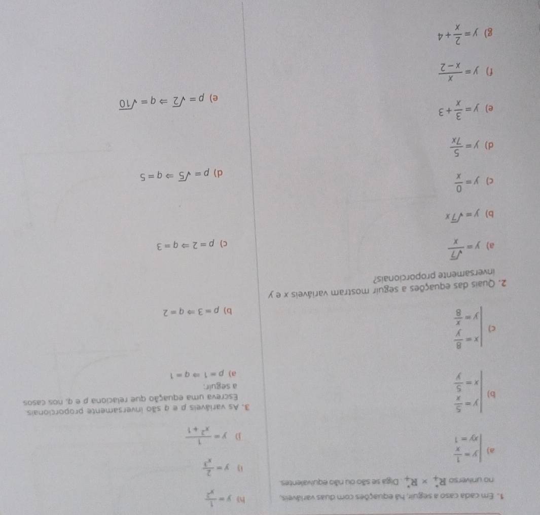 Em cada caso a seguir, há equações com duas varláveis, h y= 1/x^2 
no universo R_4^(** R_4^*. Diga se são ou não equivalentes.
y=frac 2)x^3
a) beginarrayl y= 1/x  xy=1endarray.
D y= 1/x^2+1 
b) beginarrayl y= 5/x  x= 5/y endarray.
3. As variáveis ρ e q são inversamente proporcionais.
Escreva uma equação que relaciona ρ e q, nos casos
a seguir:
a) p=1Rightarrow q=1
c) beginarrayl x= 8/y  y= x/8 endarray.
b) p=3Rightarrow q=2
2. Quais das equações a seguir mostram variáveis x e y
inversamente proporcionais?
a) y= sqrt(7)/x 
c) p=2Rightarrow q=3
b) y=sqrt(7)x
c) y= 0/x 
d) p=sqrt(5)Rightarrow q=5
d) y= 5/7x 
e) y= 3/x +3
e) p=sqrt(2)Rightarrow q=sqrt(10)
f) y= x/x-2 
g) y= 2/x +4