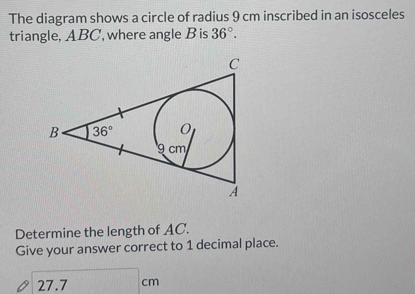 The diagram shows a circle of radius 9 cm inscribed in an isosceles
triangle, ABC, where angle B is 36°.
Determine the length of AC.
Give your answer correct to 1 decimal place.
27.7
cm