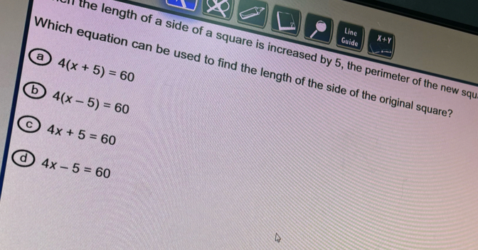 Line X+Y
Guide
n the length of a side of a square is increased by 5, the perimeter of the new sq
a 4(x+5)=60
Which equation can be used to find the length of the side of the original square
b 4(x-5)=60
c 4x+5=60
d 4x-5=60