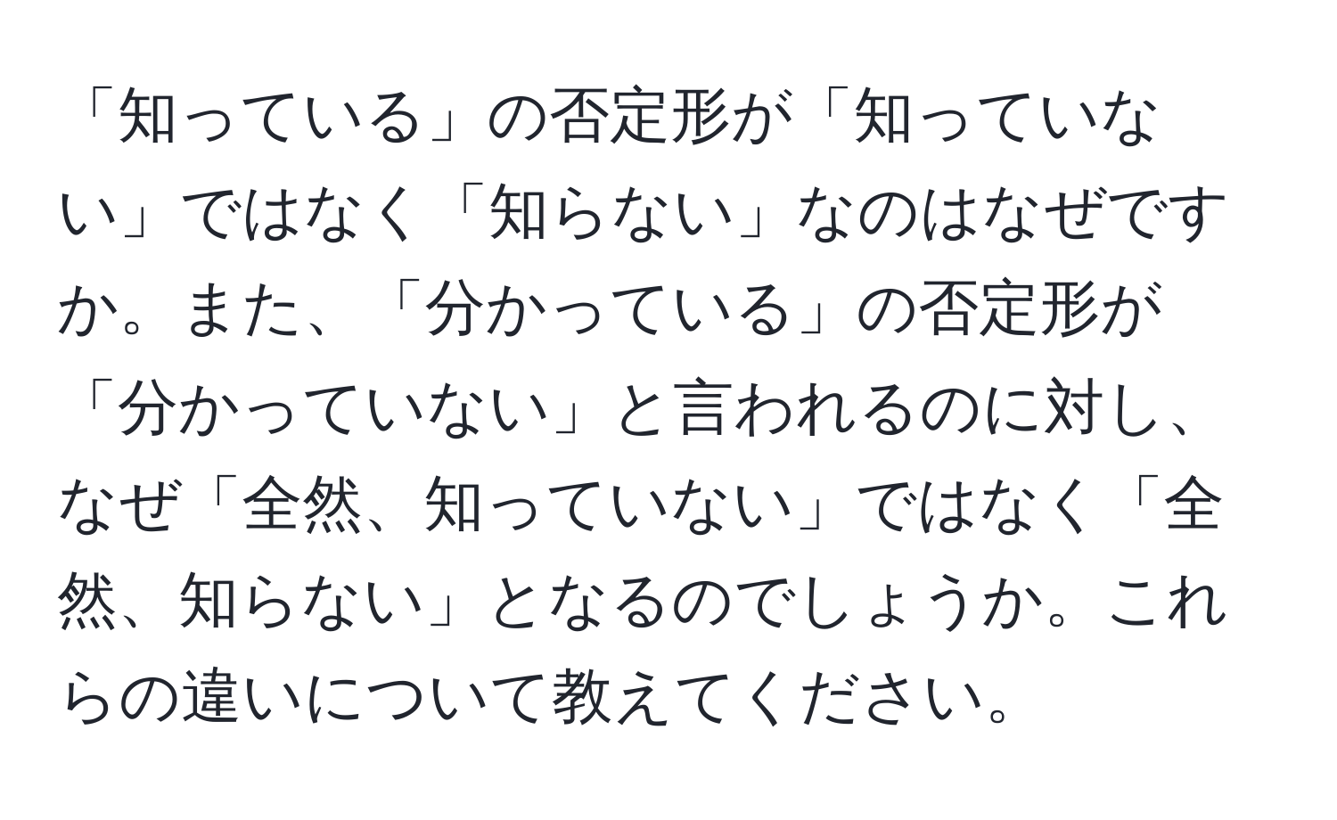 「知っている」の否定形が「知っていない」ではなく「知らない」なのはなぜですか。また、「分かっている」の否定形が「分かっていない」と言われるのに対し、なぜ「全然、知っていない」ではなく「全然、知らない」となるのでしょうか。これらの違いについて教えてください。