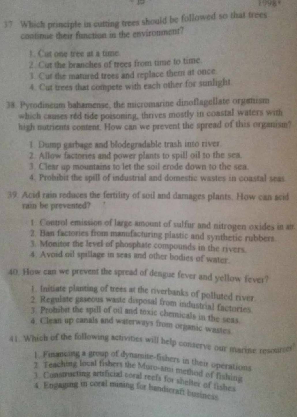 1998°
37 Which principle in cutting trees should be followed so that trees
contimue their function in the environment?
1. Cut one tree at a tune
2. Cut the branches of trees from time to time.
3. Cut the matured trees and replace them at once.
4. Cut trees that compete with each other for sunlight
38. Pyrodineum bahamense, the micromarine dinoflagellate organism
which causes red tide poisoning, thrives mostly in coastal waters with
high nutrients content. How can we prevent the spread of this organism?
1. Dump garbage and blodegradable trash into river.
2. Allow factories and power plants to spill oil to the sea.
3. Clear up mountains to let the soil erode down to the sea.
4. Prohibit the spill of industrial and domestic wastes in coastal seas.
39. Acid rain reduces the fertility of soil and damages plants. How can acid
rain be prevented?
1. Control emission of large amount of sulfur and nitrogen oxides in an.
2. Ban factories from manufacturing plastic and synthetic rubbers
3. Monitor the level of phosphate compounds in the rivers.
4. Avoid oil spillage in seas and other bodies of water.
40. How can we prevent the spread of dengue fever and yellow fever?
1. Initiate planting of trees at the riverbanks of polluted river.
2. Regulate gaseous waste disposal from industrial factories
3. Probibit the spill of oil and toxic chemicals in the seas
4. Clean up canals and waterways from organic wastes
41. Which of the following activities will help conserve our marine resourses?
1. Financing a group of dynamite-fishers in their operations
2 Teaching local fishers the Muro-ami method of fishing
3. Constructing artificial coral reefs for shelter of fishes
4. Engaging in coral mining for handicraft business