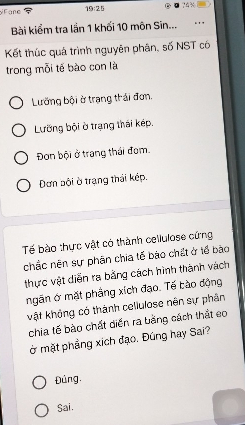 biFone 74%
19:25
Bài kiểm tra lần 1 khối 10 môn Sin...
Kết thúc quá trình nguyên phân, số NST có
trong mỗi tể bào con là
Lưỡng bội ờ trạng thái đơn.
Lưỡng bội ờ trạng thái kép.
Đơn bội ở trạng thái đom.
Đơn bội ờ trạng thái kép.
Tế bào thực vật có thành cellulose cứng
chắc nên sự phân chia tế bào chất ở tể bào
thực vật diễn ra bằng cách hình thành vách
ngăn ở mặt phẳng xích đạo. Tế bào động
vật không có thành cellulose nên sự phân
chia tế bào chất diễn ra bằng cách thắt eo
ở mặt phẳng xích đạo. Đúng hay Sai?
Đúng.
Sai.