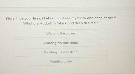 ‘Stars, hide your fires, / Let not light see my black and deep desires’
What are Macbeth's 'black and deep desires'?
Wanting the crown
Wanting his sons dead
Wanting his wife dead
Wanting to die