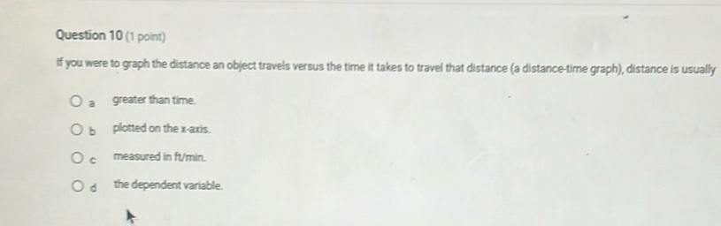 If you were to graph the distance an object travels versus the time it takes to travel that distance (a distance-time graph), distance is usually
a greater than time.
b plotted on the x-axis.
C measured in ft/min.
d the dependent variable.