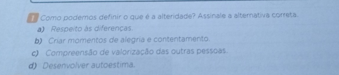 Como podemos definir o que é a alteridade? Assinale a alternativa correta.
a) Respeito às diferenças.
b) Criar momentos de alegria e contentamento.
c) Compreensão de valorização das outras pessoas.
d) Desenvolver autoestima.