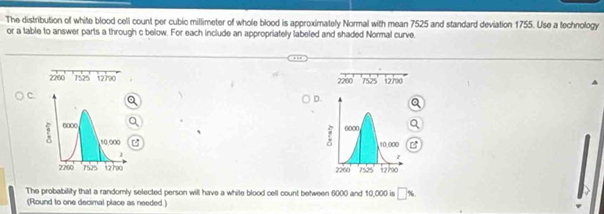 The distribution of white blood cell count per cubic millimeter of whole blood is approximately Normal with mean 7525 and standard deviation 1755. Use a technology 
or a table to answer parts a through c below. For each include an appropriately labeled and shaded Normal curve.
2200 7525 12790 7525 12700
2200
C. 
D. 
B 
z 

The probability that a randomly selected person will have a white blood cell count between 6000 and 10,000 is □ % , 
(Round to one decimal place as needed.)