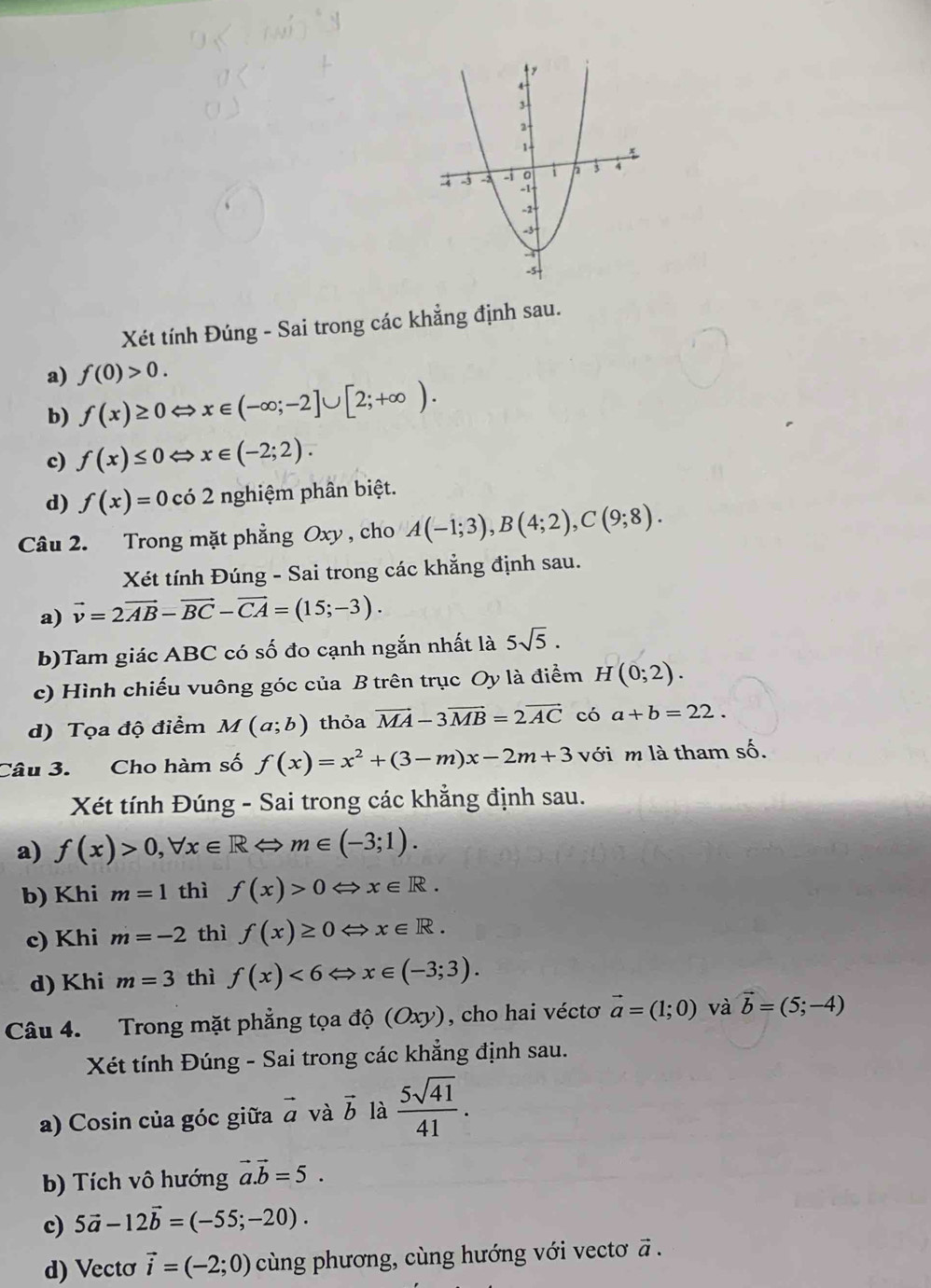 Xét tính Đúng - Sai trong các khẳng định sau.
a) f(0)>0.
b) f(x)≥ 0Leftrightarrow x∈ (-∈fty ;-2]∪ [2;+∈fty ).
c) f(x)≤ 0Leftrightarrow x∈ (-2;2).
d) f(x)=0cdot 02 2 nghiệm phân biệt.
Câu 2. Trong mặt phẳng Oxy , cho A(-1;3),B(4;2),C(9;8).
Xét tính Đúng - Sai trong các khẳng định sau.
a) vector v=2vector AB-vector BC-vector CA=(15;-3).
b)Tam giác ABC có số đo cạnh ngắn nhất là 5sqrt(5).
c) Hình chiếu vuông góc của B trên trục Oy là điểm H(0;2).
d) Tọa độ điểm M(a;b) thỏa vector MA-3vector MB=2vector AC có a+b=22.
Câu 3. Cho hàm số f(x)=x^2+(3-m)x-2m+3 với m là tham số.
Xét tính Đúng - Sai trong các khẳng định sau.
a) f(x)>0,forall x∈ RLeftrightarrow m∈ (-3;1).
b) Khi m=1 thì f(x)>0 x∈ R.
c) Khi m=-2 thì f(x)≥ 0 x∈ R.
d) Khi m=3 thì f(x)<6= x∈ (-3;3).
Câu 4. Trong mặt phẳng tọa độ (Oxy), cho hai véctơ vector a=(1;0) và vector b=(5;-4)
Xét tính Đúng - Sai trong các khẳng định sau.
a) Cosin của góc giữa vector a và vector b là  5sqrt(41)/41 .
b) Tích vô hướng vector a.vector b=5.
c) 5vector a-12vector b=(-55;-20).
d) Vecto vector i=(-2;0) cùng phương, cùng hướng với vectơ vector a.