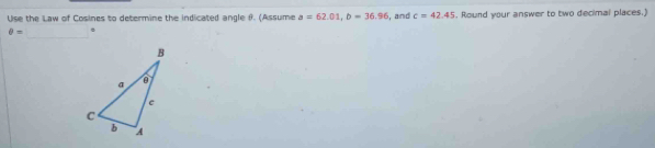 Use the Law of Cosines to determine the indicated angle f. (Assume a=62.01, b=36.96 and c=42.45. Round your answer to two decimal places.) 
_
θ =.