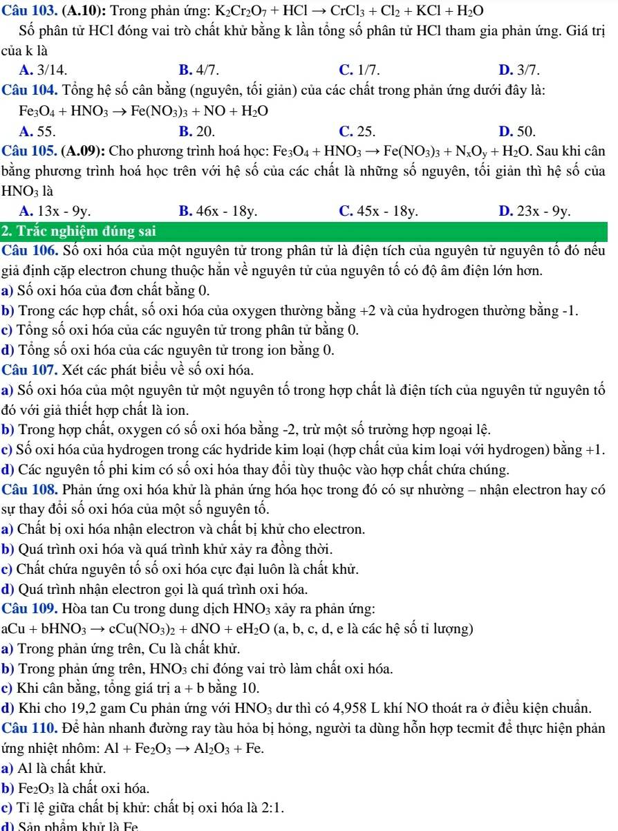 (A.10 0): Trong phản ứng: K_2Cr_2O_7+HClto CrCl_3+Cl_2+KCl+H_2O
Số phân tử HCl đóng vai trò chất khử bằng k lần tổng số phân tử HCl tham gia phản ứng. Giá trị
của k là
A. 3/14. B. 4/7. C. 1/7. D. 3/7.
Câu 104. Tổng hệ số cân bằng (nguyên, tối giản) của các chất trong phản ứng dưới đây là:
Fe_3O_4+HNO_3to Fe(NO_3)_3+NO+H_2O
A. 55. B. 20. C. 25. D. 50.
Câu 105. (A.0° 9): Cho phương trình hoá học: Fe_3O_4+HNO_3to Fe(NO_3)_3+N_xO_y+H_2O. Sau khi cân
bằng phương trình hoá học trên với hệ số của các chất là những số nguyên, tối giản thì hệ số của
HNO_31a
A. 13x-9y. B. 46x-18y. C. 45x-18y. D. 23x-9y.
2. Trắc nghiệm đúng sai
Câu 106. Số oxi hóa của một nguyên tử trong phân tử là điện tích của nguyên tử nguyên tố đó nếu
giả định cặp electron chung thuộc hằn về nguyên tử của nguyên tố có độ âm điện lớn hơn.
a) Số oxi hóa của đơn chất bằng 0.
b) Trong các hợp chất, số oxi hóa của oxygen thường bằng +2 và của hydrogen thường bằng -1.
c) Tổng số oxi hóa của các nguyên tử trong phân tử bằng 0.
d) Tổng số oxi hóa của các nguyên tử trong ion bằng 0.
Câu 107. Xét các phát biểu về số oxi hóa.
a) Số oxi hóa của một nguyên tử một nguyên tố trong hợp chất là điện tích của nguyên tử nguyên tố
đó với giả thiết hợp chất là ion.
b) Trong hợp chất, oxygen có số oxi hóa bằng -2, trừ một số trường hợp ngoại lệ.
c) Số oxi hóa của hydrogen trong các hydride kim loại (hợp chất của kim loại với hydrogen) bằng +1.
d) Các nguyên tổ phi kim có số oxi hóa thay đổi tùy thuộc vào hợp chất chứa chúng.
Câu 108. Phản ứng oxi hóa khử là phản ứng hóa học trong đó có sự nhường - nhận electron hay có
sự thay đổi số oxi hóa của một số nguyên tố.
a) Chất bị oxi hóa nhận electron và chất bị khử cho electron.
b) Quá trình oxi hóa và quá trình khử xảy ra đồng thời.
c) Chất chứa nguyên tố số oxi hóa cực đại luôn là chất khử.
d) Quá trình nhận electron gọi là quá trình oxi hóa.
Câu 109. Hòa tan Cu trong dung dịch HNO_3 xảy ra phản ứng:
aCu+bHNO_3to cCu(NO_3)_2+dNO+eH_2O (a, b, c, d, e là các hệ số tỉ lượng)
a) Trong phản ứng trên, Cu là chất khử.
b) Trong phản ứng trên, HNO3 chỉ đóng vai trò làm chất oxi hóa.
c) Khi cân bằng, tổng giá trị a+b bằng 10.
d) Khi cho 19,2 gam Cu phản ứng với HNO_3 dư thì có 4,958 L khí NO thoát ra ở điều kiện chuẩn.
Câu 110. Để hàn nhanh đường ray tàu hỏa bị hỏng, người ta dùng hỗn hợp tecmit để thực hiện phản
ứng nhiệt nhôm: Al+Fe_2O_3to Al_2O_3+Fe.
a) Al là chất khử.
b) Fe_2O_3 là chất oxi hóa.
c) Tỉ lệ giữa chất bị khử: chất bị oxi hóa là 2:1.
d) Sản phẩm khử là Fe