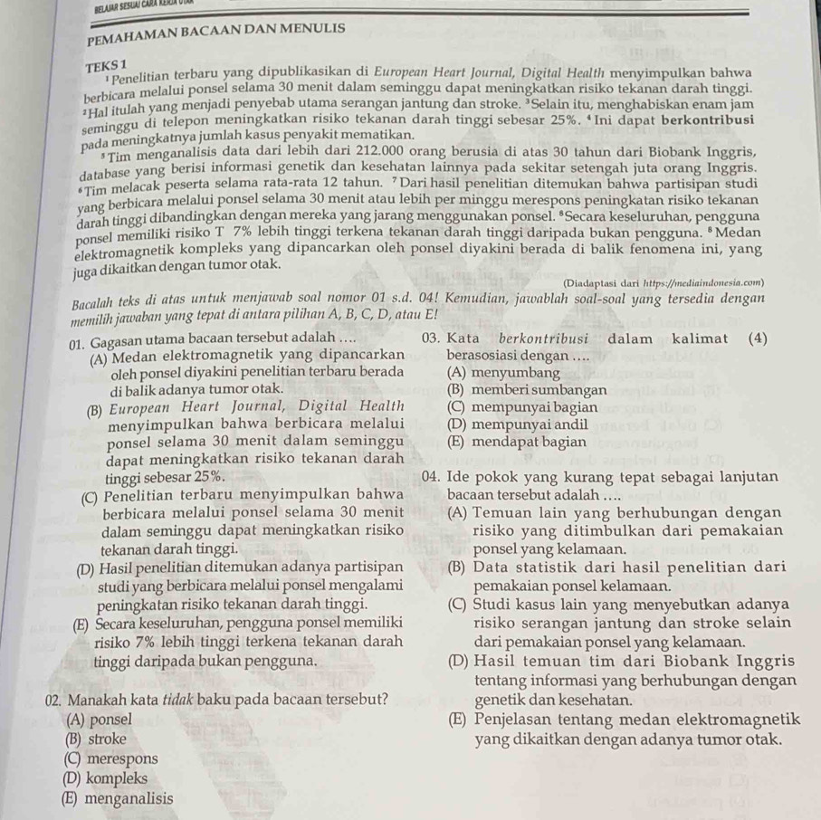 Belamr Sesuai cara Rería Utar
PEMAHAMAN BACAAN DAN MENULIS
TEKS 1
Penelitian terbaru yang dipublikasikan di European Heart Journal, Digital Health menyimpulkan bahwa
berbicara melalui ponsel selama 30 menit dalam seminggu dapat meningkatkan risiko tekanan darah tinggi.
*Hal itulah yang menjadi penyebab utama serangan jantung dan stroke. ³Selain itu, menghabiskan enam jam
seminggu di telepon meningkatkan risiko tekanan darah tinggi sebesar 25%. ‘Ini dapat berkontribusi
pada meningkatnya jumlah kasus penyakit mematikan.
*Tim menganalisis data dari lebih dari 212.000 orang berusia di atas 30 tahun dari Biobank Inggris,
database yang berisi informasi genetik dan kesehatan lainnya pada sekitar setengah juta orang Inggris.
•Tim melacak peserta selama rata-rata 12 tahun. 7Dari hasil penelitian ditemukan bahwa partisipan studi
vang berbicara melalui ponsel selama 30 menit atau lebih per minggu merespons peningkatan risiko tekanan
darah tinggi dibandingkan dengan mereka yang jarang menggunakan ponsel. • Secara keseluruhan, pengguna
ponsel memiliki risiko T 7% lebih tinggi terkena tekanan darah tinggi daripada bukan pengguna. •Medan
elektromagnetik kompleks yang dipancarkan oleh ponsel diyakini berada di balik fenomena ini, yang
juga dikaitkan dengan tumor otak.
(Diadaptasi cari https://mediaindonesia.com)
Bacalah teks di atas untuk menjawab soal nomor_01 s.d. 04! Kemudian, jawablah soal-soal yang tersedia dengan
memilih jawaban yang tepat di antara pilihan A, B, C, D, atau E!
01. Gagasan utama bacaan tersebut adalah … 03. Kata berkontribusi dalam kalimat (4)
(A) Medan elektromagnetik yang dipancarkan berasosiasi dengan ....
oleh ponsel diyakini penelitian terbaru berada (A) menyumbang
di balik adanya tumor otak. (B) memberi sumbangan
(B) European Heart Journal, Digital Health (C) mempunyai bagian
menyimpulkan bahwa berbicara melalui (D) mempunyai andil
ponsel selama 30 menit dalam seminggu (E) mendapat bagian
dapat meningkatkan risiko tekanan darah
tinggi sebesar 25%. 04. Ide pokok yang kurang tepat sebagai lanjutan
(C) Penelitian terbaru menyimpulkan bahwa bacaan tersebut adalah ….
berbicara melalui ponsel selama 30 menit (A) Temuan lain yang berhubungan dengan
dalam seminggu dapat meningkatkan risiko risiko yang ditimbulkan dari pemakaian
tekanan darah tinggi. ponsel yang kelamaan.
(D) Hasil penelitian ditemukan adanya partisipan (B) Data statistik dari hasil penelitian dari
studi yang berbicara melalui ponsel mengalami pemakaian ponsel kelamaan.
peningkatan risiko tekanan darah tinggi. (C) Studi kasus lain yang menyebutkan adanya
(E) Secara keseluruhan, pengguna ponsel memiliki risiko serangan jantung dan stroke selain
risiko 7% lebih tinggi terkena tekanan darah dari pemakaian ponsel yang kelamaan.
tinggi daripada bukan pengguna. (D) Hasil temuan tim dari Biobank Inggris
tentang informasi yang berhubungan dengan
02. Manakah kata tidak baku pada bacaan tersebut? genetik dan kesehatan.
(A) ponsel (E) Penjelasan tentang medan elektromagnetik
(B) stroke yang dikaitkan dengan adanya tumor otak.
(C) merespons
(D) kompleks
(E) menganalisis