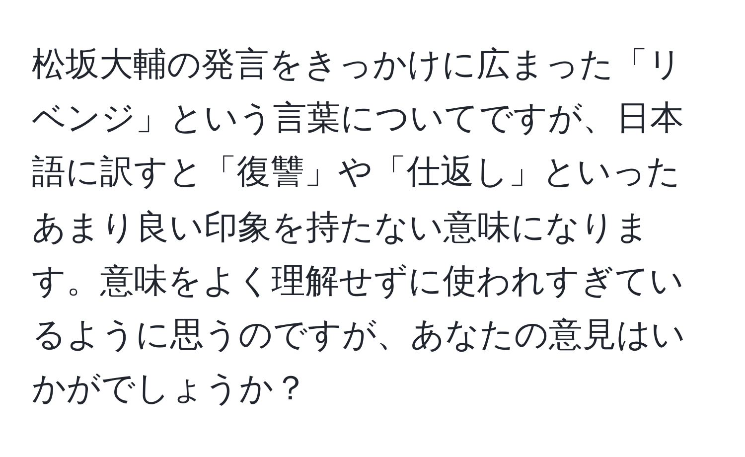 松坂大輔の発言をきっかけに広まった「リベンジ」という言葉についてですが、日本語に訳すと「復讐」や「仕返し」といったあまり良い印象を持たない意味になります。意味をよく理解せずに使われすぎているように思うのですが、あなたの意見はいかがでしょうか？