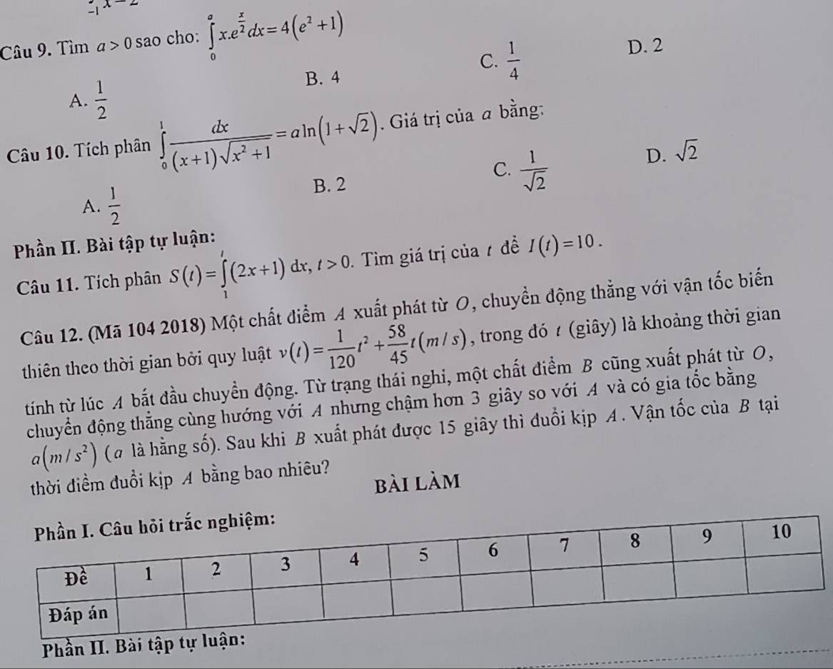 .1^(x-2)
Câu 9. Tìm a>0 sao cho: ∈tlimits _0^(ax.e^frac x)2dx=4(e^2+1) D. 2
C.  1/4 
A.  1/2 
B. 4
Câu 10. Tích phân ∈tlimits _0^(1frac dx)(x+1)sqrt(x^2+1)=aln (1+sqrt(2)). Giá trị của a bằng:
A.  1/2 
B. 2
C.  1/sqrt(2) 
D. sqrt(2)
Phần II. Bài tập tự luận:
Câu 11. Tích phân S(t)=∈tlimits _1^(t(2x+1)dx, t>0 Tìm giá trị của 7 đề I(t)=10. 
Câu 12. (Mã 104 2018) Một chất điểm A xuất phát từ O, chuyền động thẳng với vận tốc biến
thiên theo thời gian bởi quy luật v(t)=frac 1)120t^2+ 58/45 t(m/s) , trong đó (giây) là khoảng thời gian
tính từ lúc A bắt đầu chuyền động. Từ trạng thái nghi, một chất điểm B cũng xuất phát từ O,
chuyển động thẳng cùng hướng với A nhưng chậm hơn 3 giây so với A và có gia tốc bằng
a(m/s^2) (à là hằng số). Sau khi B xuất phát được 15 giây thì đuổi kịp A. Vận tốc của B tại
thời điểm đuổi kịp A bằng bao nhiêu?
bài làm
Phần II. Bài tập tự l